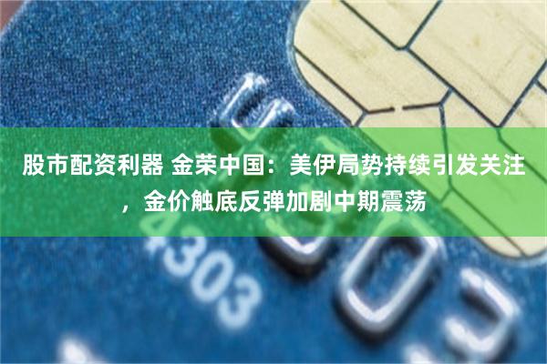 股市配资利器 金荣中国：美伊局势持续引发关注，金价触底反弹加剧中期震荡