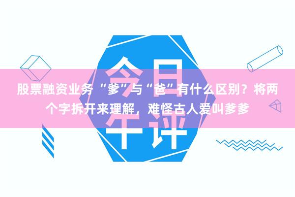 股票融资业务 “爹”与“爸”有什么区别？将两个字拆开来理解，难怪古人爱叫爹爹