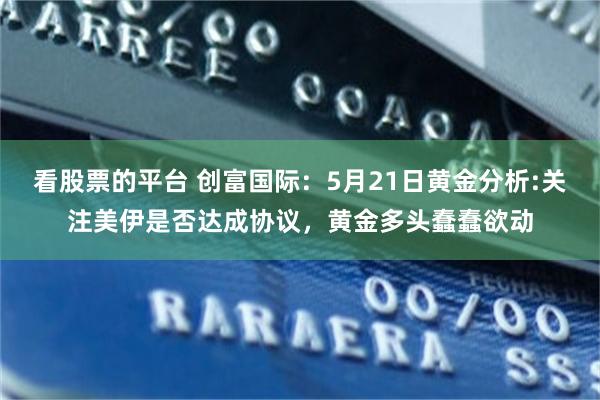 看股票的平台 创富国际：5月21日黄金分析:关注美伊是否达成协议，黄金多头蠢蠢欲动