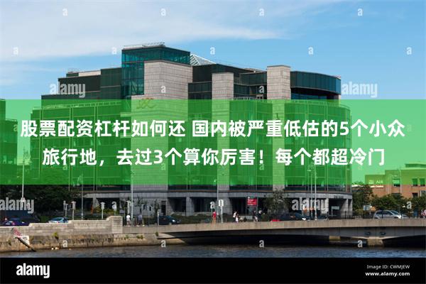 股票配资杠杆如何还 国内被严重低估的5个小众旅行地，去过3个算你厉害！每个都超冷门