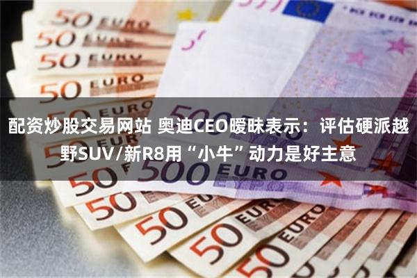 配资炒股交易网站 奥迪CEO暧昧表示：评估硬派越野SUV/新R8用“小牛”动力是好主意