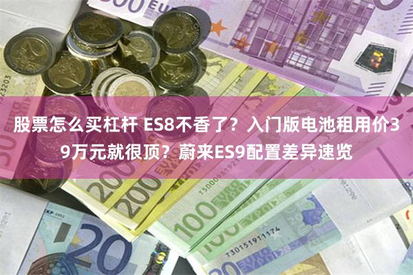 股票怎么买杠杆 ES8不香了？入门版电池租用价39万元就很顶？蔚来ES9配置差异速览