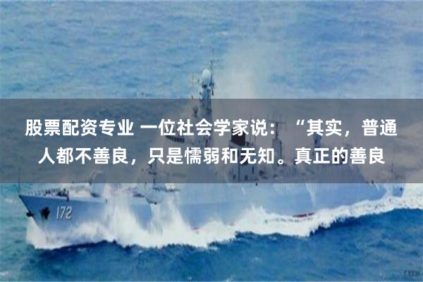 股票配资专业 一位社会学家说： “其实，普通人都不善良，只是懦弱和无知。真正的善良