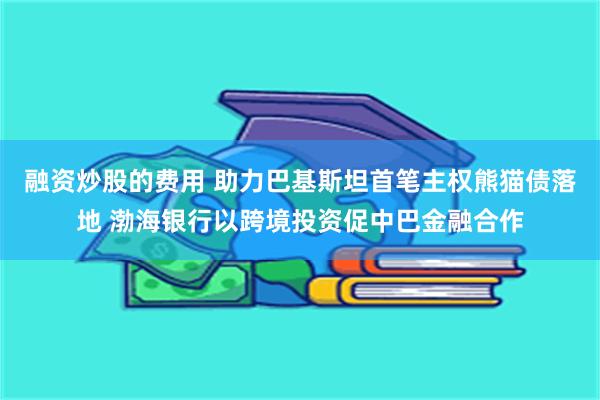 融资炒股的费用 助力巴基斯坦首笔主权熊猫债落地 渤海银行以跨境投资促中巴金融合作