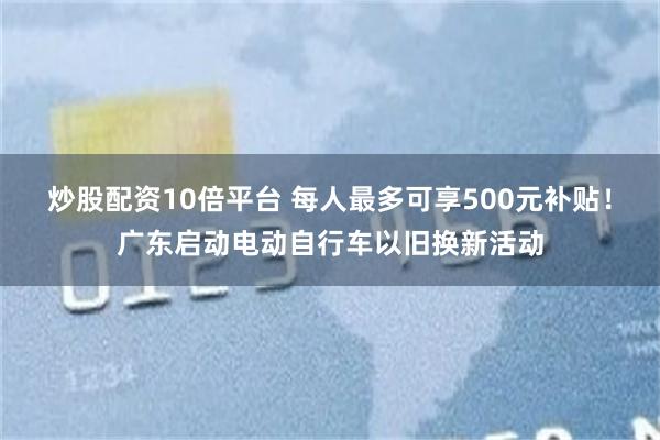 炒股配资10倍平台 每人最多可享500元补贴！广东启动电动自行车以旧换新活动