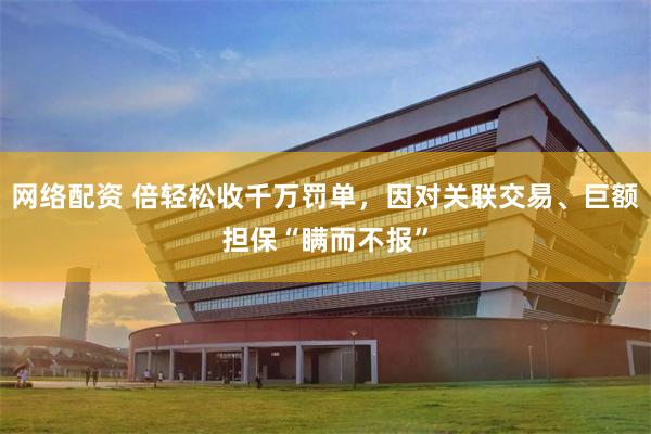 网络配资 倍轻松收千万罚单,因对关联交易、巨额担保“瞒而不报”