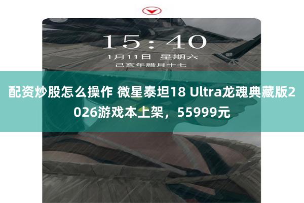 配资炒股怎么操作 微星泰坦18 Ultra龙魂典藏版2026游戏本上架，55999元