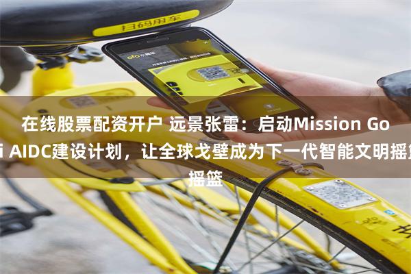 在线股票配资开户 远景张雷：启动Mission Gobi AIDC建设计划，让全球戈壁成为下一代智能文明摇篮