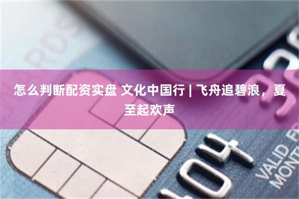 怎么判断配资实盘 文化中国行 | 飞舟追碧浪，夏至起欢声