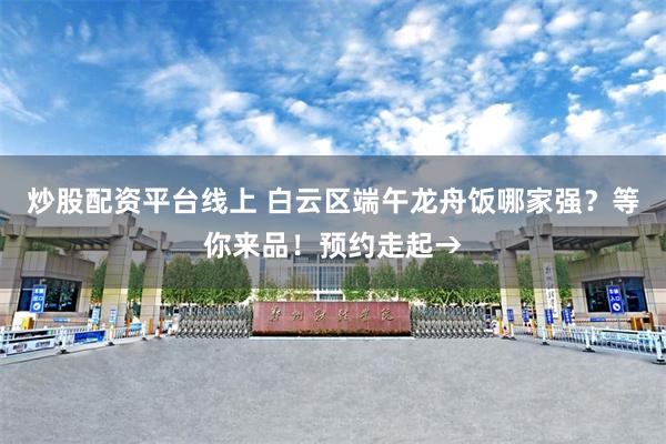 炒股配资平台线上 白云区端午龙舟饭哪家强？等你来品！预约走起→