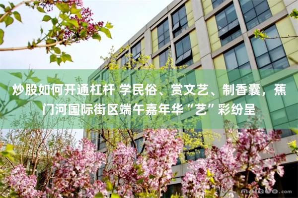 炒股如何开通杠杆 学民俗、赏文艺、制香囊，蕉门河国际街区端午嘉年华“艺”彩纷呈