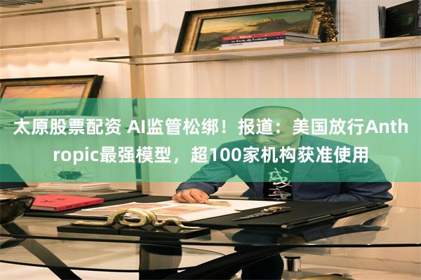 太原股票配资 AI监管松绑！报道：美国放行Anthropic最强模型，超100家机构获准使用