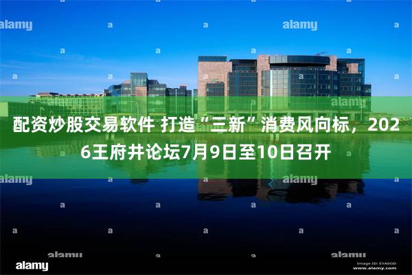 配资炒股交易软件 打造“三新”消费风向标，2026王府井论坛7月9日至10日召开
