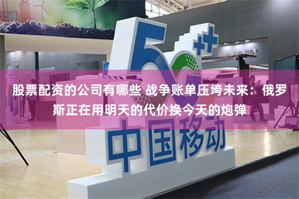 股票配资的公司有哪些 战争账单压垮未来：俄罗斯正在用明天的代价换今天的炮弹