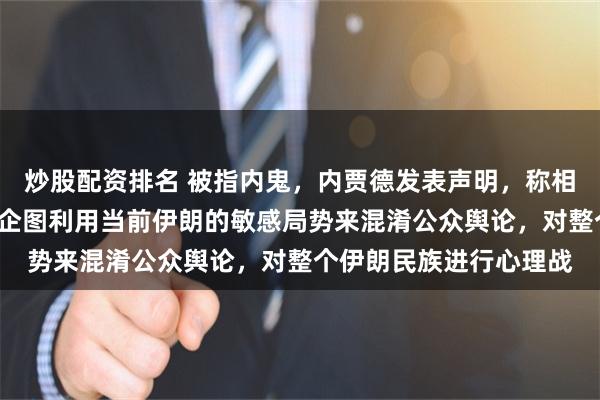 炒股配资排名 被指内鬼，内贾德发表声明，称相关报道“荒谬绝伦”，企图利用当前伊朗的敏感局势来混淆公众舆论，对整个伊朗民族进行心理战
