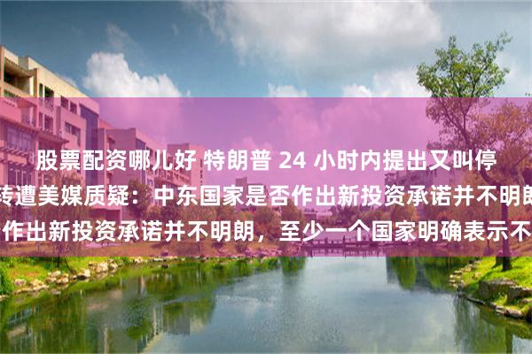 股票配资哪儿好 特朗普 24 小时内提出又叫停海峡收费、180 度大反转遭美媒质疑：中东国家是否作出新投资承诺并不明朗，至少一个国家明确表示不答应