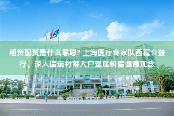 期货配资是什么意思? 上海医疗专家队西藏公益行，深入偏远村落入户送医纠偏健康观念