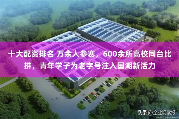 十大配资排名 万余人参赛,600余所高校同台比拼,青年学子为老字号注入国潮新活力