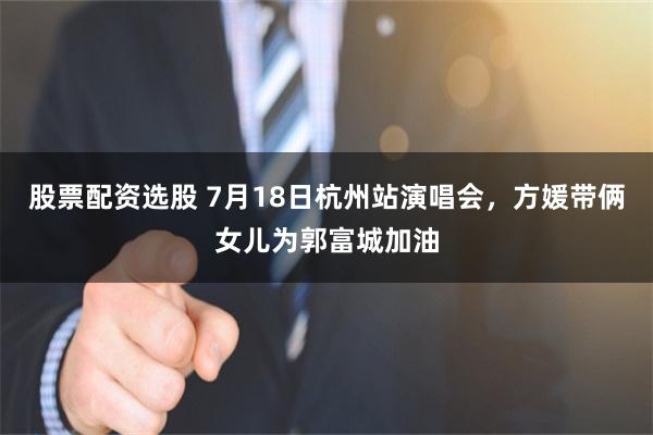 股票配资选股 7月18日杭州站演唱会,方媛带俩女儿为郭富城加油