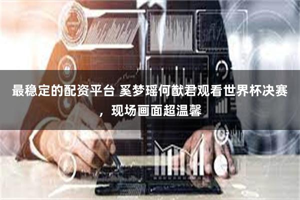 最稳定的配资平台 奚梦瑶何猷君观看世界杯决赛，现场画面超温馨