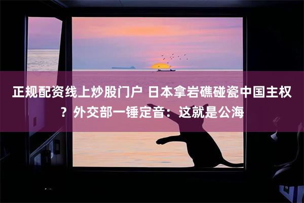 正规配资线上炒股门户 日本拿岩礁碰瓷中国主权？外交部一锤定音：这就是公海