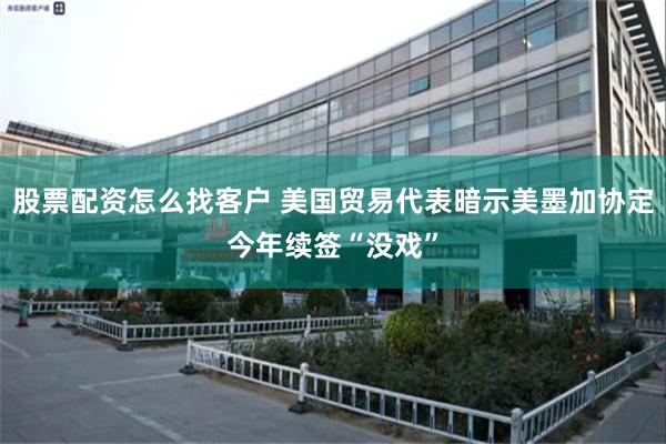 股票配资怎么找客户 美国贸易代表暗示美墨加协定今年续签“没戏”