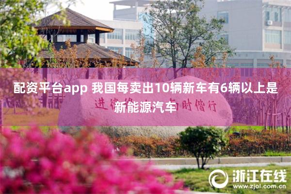 配资平台app 我国每卖出10辆新车有6辆以上是新能源汽车