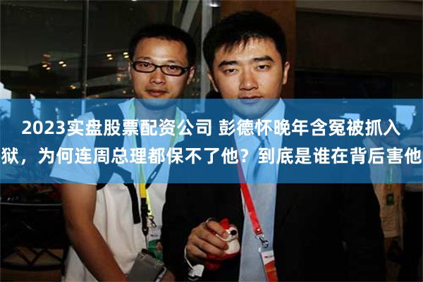 2023实盘股票配资公司 彭德怀晚年含冤被抓入狱，为何连周总理都保不了他？到底是谁在背后害他