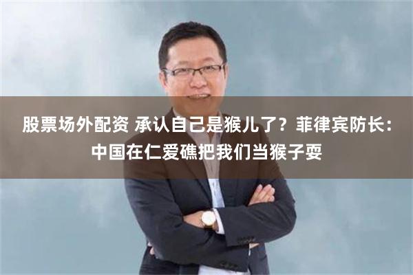 股票场外配资 承认自己是猴儿了？菲律宾防长：中国在仁爱礁把我们当猴子耍