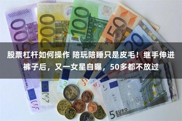 股票杠杆如何操作 陪玩陪睡只是皮毛！继手伸进裤子后，又一女星自曝，50多都不放过