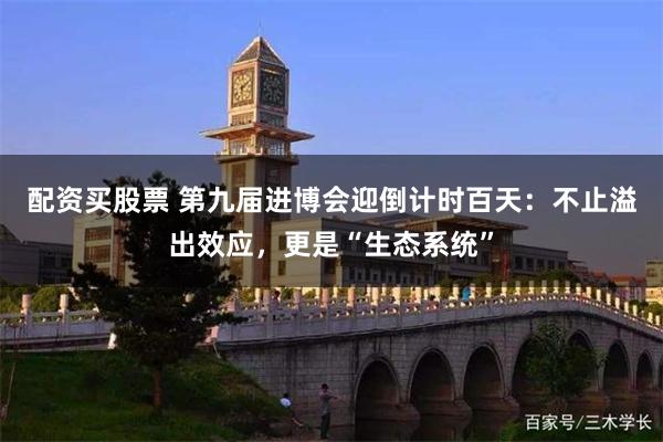 配资买股票 第九届进博会迎倒计时百天：不止溢出效应，更是“生态系统”