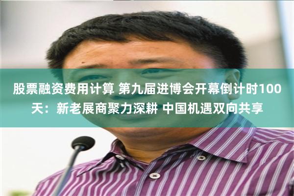 股票融资费用计算 第九届进博会开幕倒计时100天：新老展商聚力深耕 中国机遇双向共享