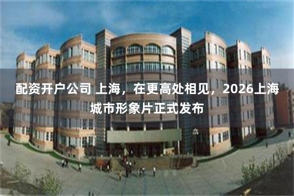 配资开户公司 上海，在更高处相见，2026上海城市形象片正式发布