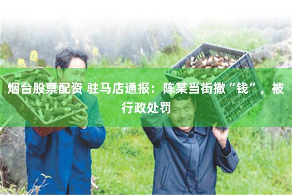 烟台股票配资 驻马店通报：陈某当街撒“钱”，被行政处罚