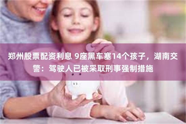 郑州股票配资利息 9座黑车塞14个孩子，湖南交警：驾驶人已被采取刑事强制措施