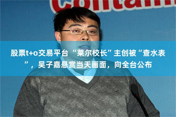 股票t+o交易平台 “莱尔校长”主创被“查水表”，吴子嘉悬赏当天画面，向全台公布