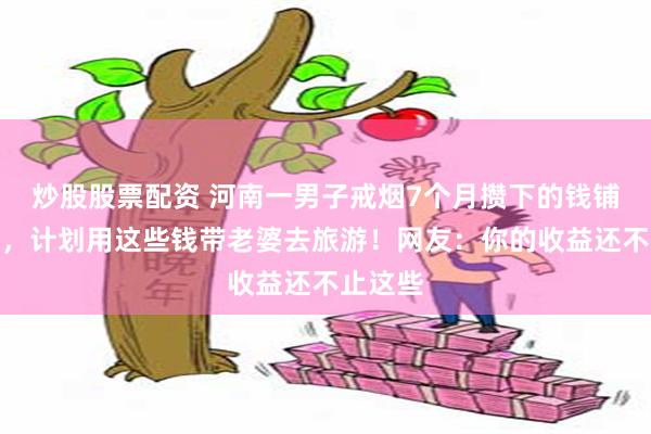 炒股股票配资 河南一男子戒烟7个月攒下的钱铺满桌面，计划用这些钱带老婆去旅游！网友：你的收益还不止这些