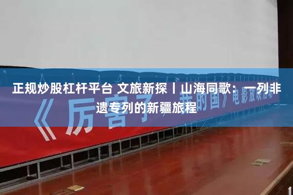 正规炒股杠杆平台 文旅新探丨山海同歌：一列非遗专列的新疆旅程