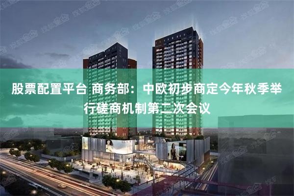 股票配置平台 商务部：中欧初步商定今年秋季举行磋商机制第二次会议