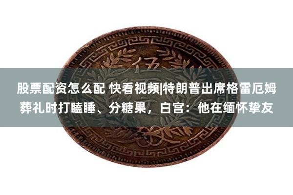 股票配资怎么配 快看视频|特朗普出席格雷厄姆葬礼时打瞌睡、分糖果，白宫：他在缅怀挚友
