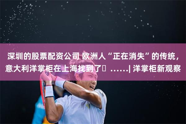 深圳的股票配资公司 欧洲人“正在消失”的传统，意大利洋掌柜在上海找到了 ……| 洋掌柜新观察