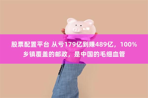 股票配置平台 从亏179亿到赚489亿，100%乡镇覆盖的邮政，是中国的毛细血管
