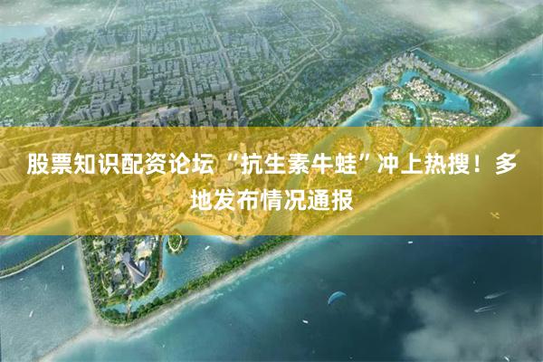 股票知识配资论坛 “抗生素牛蛙”冲上热搜！多地发布情况通报