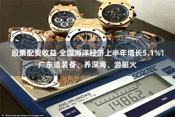 股票配资收益 全国海洋经济上半年增长5.1%！广东造装备、养深海、游艇火