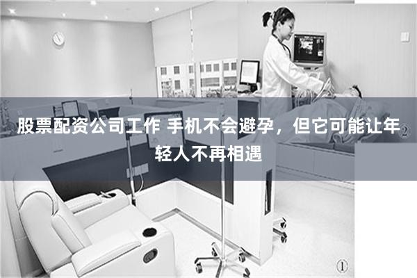 股票配资公司工作 手机不会避孕，但它可能让年轻人不再相遇