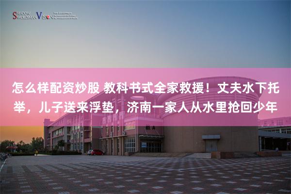 怎么样配资炒股 教科书式全家救援！丈夫水下托举，儿子送来浮垫，济南一家人从水里抢回少年