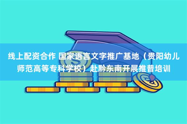线上配资合作 国家语言文字推广基地（贵阳幼儿师范高等专科学校）赴黔东南开展推普培训