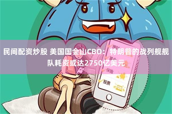 民间配资炒股 美国国会山CBO：特朗普的战列舰舰队耗资或达2750亿美元
