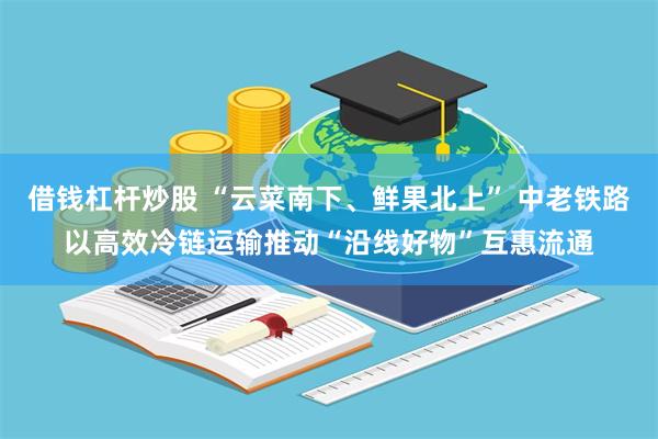 借钱杠杆炒股 “云菜南下、鲜果北上” 中老铁路以高效冷链运输推动“沿线好物”互惠流通