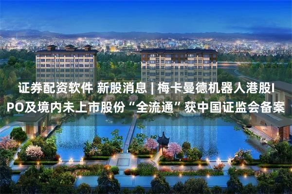 证券配资软件 新股消息 | 梅卡曼德机器人港股IPO及境内未上市股份“全流通”获中国证监会备案